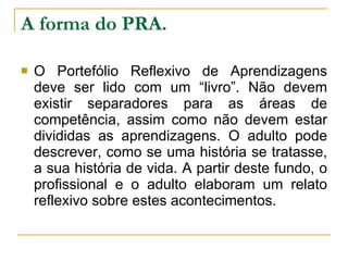 A forma do PRA. O Portefólio Reflexivo de Aprendizagens deve ser lido com um “livro”. Não devem existir separadores para as áreas de competência, assim como não devem estar divididas as aprendizagens. O adulto pode descrever, como se uma história se tratasse, a sua história de vida. A partir deste fundo, o profissional e o adulto elaboram um relato reflexivo sobre estes acontecimentos.  