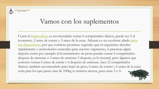 Vamos con los suplementos
Como la Espirulina, es recomendado tomar 6 comprimidos diarios, puede ser 2 al
levantarte, 2 antes de comer y 2 antes de la cena. Además es un excelente aliado para
los deportistas, por que contiene proteínas vegetales que el organismo absorbe
rápidamente y aminoácidos esenciales para nuestro organismo, si practicas algún
deporte como por ejemplo el levantamiento de pesas puedes tomar 6 comprimidos
después de entrenar o 3 antes de entrenar 3 después, es lo normal, pero algunos que
conozco toman 6 antes de entrar y 6 después de entrenar, ósea 12 comprimidos
diarios, también recomendado para bajar de peso, 6 antes de comer y 6 antes de la cena
sería para los que pasan más de 100kg si estamos menos, pues unas 3 o 4.
 