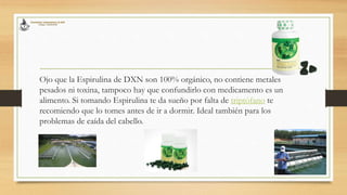 Ojo que la Espirulina de DXN son 100% orgánico, no contiene metales
pesados ni toxina, tampoco hay que confundirlo con medicamento es un
alimento. Si tomando Espirulina te da sueño por falta de triptófano te
recomiendo que lo tomes antes de ir a dormir. Ideal también para los
problemas de caída del cabello.
 