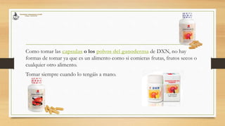 Como tomar las capsulas o los polvos del ganoderma de DXN, no hay
formas de tomar ya que es un alimento como si comieras frutas, frutos secos o
cualquier otro alimento.
Tomar siempre cuando lo tengáis a mano.
 