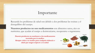 Importante
Recuerda los problemas de salud son debido a dos problemas las toxinas y el
desequilibro del cuerpo.
Nuestros productos no son medicamentos son alimentos sanos, rico en
nutrientes, que ayudan al cuerpo a desintoxicarse, recuperarse o regenerarse.
Nuestro productos no sustituyen a los medicamentos
recetadas por tu medico.
Siempre visita a tu medico para cualquier dolencia o
duda que tengas respecto a tu salud.
 