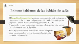 Primero hablamos de las bebidas de cafés
El Lingzhi café negro 2 en 1, se toma como cualquier café, no importa el
momento ni el día, es como cualquier otro café, con la diferencia que es
orgánico. Tiene un 0,06% de cafeína y ganoderma RG – GL.
A algunos les va bien para dormir, otros para relajarse, para estar activos y
tranquilos a otros para su digestión.
Ya os dijo que es como si consumieras un café comprado
en un supermercado o en otra tienda, con la diferencia
que es un café saludable.
 