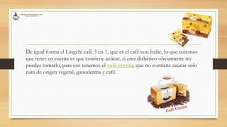 De igual forma el Lingzhi café 3 en 1, que es el café con leche, lo que tenemos
que tener en cuenta es que contiene azúcar, si eres diabético obviamente no
puedes tomarlo, para eso tenemos el café crema, que no contiene azúcar solo
nata de origen vegetal, ganoderma y café.
 