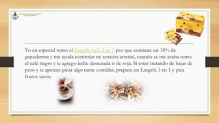 Yo en especial tomo el Lingzhi café 3 en 1 por que contiene un 18% de
ganoderma y me ayuda controlar mi tensión arterial, cuando se me acaba tomo
el café negro y le agrego leche desnatada o de soja. Si estas tratando de bajar de
peso y te apetece picar algo entre comidas, prepara un Lingzhi 3 en 1 y pica
frutos secos.
 