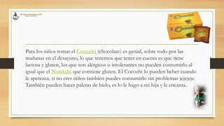 Para los niños tomar el Cocozhi (chocolate) es genial, sobre todo por las
mañanas en el desayuno, lo que tenemos que tener en cuenta es que tiene
lactosa y gluten, los que son alérgicos o intolerantes no pueden consumirlo al
igual que el Nutrizhi que contiene gluten. El Cocozhi lo pueden beber cuando
le apetezca, si no eres niños también puedes consumirlo sin problemas jejejeje.
También pueden hacer paletas de hielo, es lo le hago a mi hija y le encanta..
 