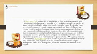 El Maca Vita Café, es fantástico, no por que lo diga yo, sino algunos de mis
clientes que me informa de lo bien que la va cuando consumen este producto,
les da energía, vitalidad y sobre todo, que les quita las ganas de picar en entre
horas; puedes tomarlo cuando quieras y como quieras, si eres diabético no
porque contiene azúcar. Contiene maca, ginseng y ganoderma, en dosis aptas
para consumirlo todo junto, ojo no son dosis altas si no adecuadas para que
nuestro orgánico lo asimile bien lo le hace una de las combinaciones perfectas.
Como dije contiene ginseng, si eres una persona de fácil excitación o eres
hiperactivo pues no te lo recomiendo por que estarías a 1000 jejejejej, para eso
te recomiendo Maca Eucafé o café con maca, este producto iría bien también
para las mujeres en la regulación de sus sistema hormonal tanto en pre
menopausia como en la menopausia, estos dos productos contienen leche
vegetal.
 