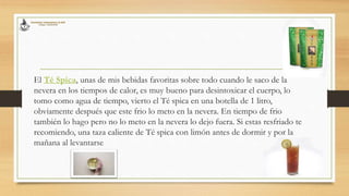 El Té Spica, unas de mis bebidas favoritas sobre todo cuando le saco de la
nevera en los tiempos de calor, es muy bueno para desintoxicar el cuerpo, lo
tomo como agua de tiempo, vierto el Té spica en una botella de 1 litro,
obviamente después que este frio lo meto en la nevera. En tiempo de frio
también lo hago pero no lo meto en la nevera lo dejo fuera. Si estas resfriado te
recomiendo, una taza caliente de Té spica con limón antes de dormir y por la
mañana al levantarse
 