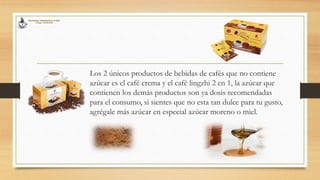 Los 2 únicos productos de bebidas de cafés que no contiene
azúcar es el café crema y el café lingzhi 2 en 1, la azúcar que
contienen los demás productos son ya dosis recomendadas
para el consumo, si sientes que no esta tan dulce para tu gusto,
agrégale más azúcar en especial azúcar moreno o miel.
 