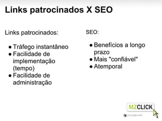 Links patrocinados X SEO

Links patrocinados:      SEO:

 ● Tráfego instantâneo    ● Benefícios a longo
 ● Facilidade de            prazo
   implementação          ● Mais "confiável"
   (tempo)                ● Atemporal
 ● Facilidade de
   administração
 