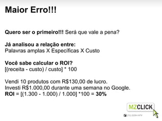 Maior Erro!!!

Quero ser o primeiro!!! Será que vale a pena?

Já analisou a relação entre:
Palavras amplas X Específicas X Custo

Você sabe calcular o ROI?
[(receita - custo) / custo] * 100

Vendi 10 produtos com R$130,00 de lucro.
Investi R$1.000,00 durante uma semana no Google.
ROI = [(1.300 - 1.000) / 1.000] *100 = 30%
 