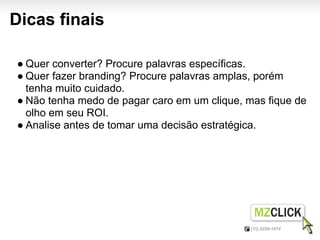 Dicas finais

● Quer converter? Procure palavras específicas.
● Quer fazer branding? Procure palavras amplas, porém
  tenha muito cuidado.
● Não tenha medo de pagar caro em um clique, mas fique de
  olho em seu ROI.
● Analise antes de tomar uma decisão estratégica.
 