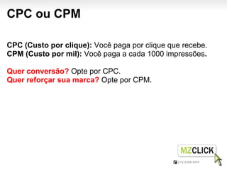 CPC ou CPM

CPC (Custo por clique): Você paga por clique que recebe.
CPM (Custo por mil): Você paga a cada 1000 impressões.

Quer conversão? Opte por CPC.
Quer reforçar sua marca? Opte por CPM.
 