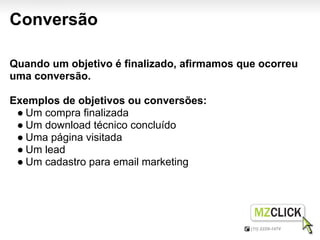 Conversão

Quando um objetivo é finalizado, afirmamos que ocorreu
uma conversão.

Exemplos de objetivos ou conversões:
 ● Um compra finalizada
 ● Um download técnico concluído
 ● Uma página visitada
 ● Um lead
 ● Um cadastro para email marketing
 