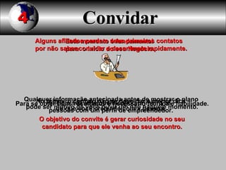 Convidar Este momento é fundamental  para  o inicio do seu Negócio. Para se obter bons resultados é necessário técnica e habilidade. No primeiro contato não se deve dar a menor dica  do que você pretende com a pessoa.   Qualquer informação antecipada antes de mostrar o plano pode ser motivo de você ouvir um não naquele momento. O objetivo do convite é gerar curiosidade no seu candidato para que ele venha ao seu encontro.  Alguns afiliados perdem seus primeiros contatos por não saber convidar e desanimam rapidamente. Inicie a sua lista qualificando primeiro as  pessoas com um perfil de empreendedor. 4 