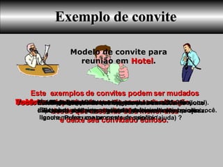 Exemplo de convite Você:  Alô Roberto tudo bem? Aqui é o Luis. Você:  É o seguinte: Eu tenho um amigo que é empresário, ele me    ligou e me fez uma proposta de negócio. Você:  Tudo bem Roberto. Estou de saída e gostaria de falar um minutinho com você. Este  exemplos de convites podem ser mudados ou adaptados de acordo com cada situação, desde que você não dê a menor dica  e deixe seu convidado curioso.   Modelo de convite para reunião em  Hotel . Roberto:  Tudo bem Luiz e você. Roberto:  Pode falar Luiz. Você:  Ele marcou para falar comigo amanhã as 20hs no (local).    Eu passo ai te pegar e depois podemos sair para um      lanche. Posso contar com sua opinião (ajuda) ?  Roberto:  Sabe do que se trata?  Você:  Ele me disse apenas que me queria como sócio, e eu quero avaliar a proposta e gostaria da sua opinião. Roberto:  Ok pode passar. Você:  Muito obrigado Roberto, até amanhã até as 19:30hs. Você:  Estou precisando de sua opinião para um assunto muito importante para mim e gostaria de contar com sua ajuda.   