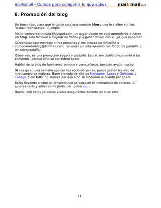 9. Promoción del blog
Un buen truco para que la gente conozca nuestro blog y que lo visiten son los
"e-mail reenviables". Ejemplo:
Visita comocrearunblog.blogspot.com, un lugar donde no solo aprenderás a hacer
un blog, sino también a mejorar su tráfico y a ganar dinero con el. ¿A qué esperas?
Si reenvías este mensaje a tres personas y me indicas su dirección a
comocrearunblog@hotmail.com, recibirás un ciber-premio (un fondo de pantalla o
un salvapantalla).
Como ves, es una promoción segura y gratuita. Eso si, envíaselo únicamente a tus
contactos, porque sino se considera spam.
Hablar de tu blog de familiares, amigos y compañeros, también ayuda mucho.
Si ves qu en una semana apenas has recibido visitas, puede provar las web de
intercambio de noticias. Buen ejemplo de ella es Menéame, Apezz y Delicious y
Taringa. Pero OJO, no abuses por que sino te bloquean la cuenta por spam.
Estoy llevando a cabo un proyecto que se basa en el intercambio de enlaces. Si
quieres verlo y saber como participar, pulsa aquí.
Bueno, con estoy ya tienes visitas aseguradas durante un buen rato.
11
mailxmail - Cursos para compartir lo que sabes
 
