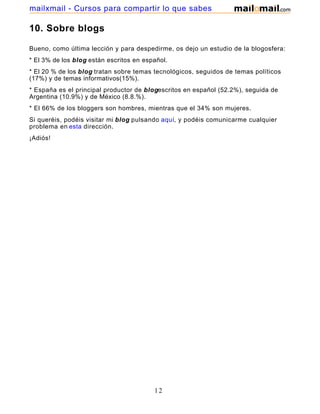 10. Sobre blogs
Bueno, como última lección y para despedirme, os dejo un estudio de la blogosfera:
* El 3% de los blog están escritos en español.
* El 20 % de los blog tratan sobre temas tecnológicos, seguidos de temas políticos
(17%) y de temas informativos(15%).
* España es el principal productor de blogescritos en español (52.2%), seguida de
Argentina (10.9%) y de México (8.8.%).
* El 66% de los bloggers son hombres, mientras que el 34% son mujeres.
Si queréis, podéis visitar mi blog pulsando aquí, y podéis comunicarme cualquier
problema en esta dirección.
¡Adiós!
12
mailxmail - Cursos para compartir lo que sabes
 