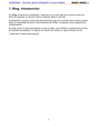 1. Blog. Introducción
Un blog, (traducido al castellano, bitácora) es un sitio web con el que el autor es
libre de expresar su opinión sobre cualquier tema o noticias.
Actualmente, existes numerosas herramientas que nos permite crear nuestro propio
blog sin necesidad de tener conocimientos de HTML o cualquier otro programa de
programación.
En este curso no solo aprenderás a crear tu blog, sino también a posicionarlo en los
principales buscadores, a mejorar el número de visitas y a ganar dinero con él.
¿Todo listo? ¡Pues comencemos!
3
mailxmail - Cursos para compartir lo que sabes
 