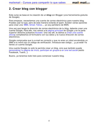 2. Crear blog con blogger
Este curso se basa en la creación de un blog con Blogger (una herramienta gratuita
de Google).
Para empezar, necesitamos una cuenta de correo electrónico para nuestro blog.
Puedes usar la tuya, pero de esta manera evitarás el spam. Existen varias opciones
para crear una: MSN, Gmail, Yahoo..., yo soy partidario de MSN.
Una vez que tenga la dirección de correo electrónico de tu blog, deberás crear una
cuenta Google. Para ello, nos vamos a la página principal de Google y en la parte
superior derecha pulsamos Acceder. Una vez allí, le damos a Crear una cuenta
ahoray completamos el formulario con tus datos y la nueva dirección de correo
electrónico.
Google comprueba que tu e-mail es correcto y que no eres un robot enviándote un
SMS a tu móvil con un código de verificación. Introduce ese código... ¡y ya está! Ya
tienes un cuenta Google.
Una cuenta Google no solo te permite crear un blog, sino que también puede
personalizar tu página de inicio, participar en grupos o en una red social (estilo
Facebook, Tuenti...)
Bueno, ya tenemos todo listo para comenzar nuestro blog.
4
mailxmail - Cursos para compartir lo que sabes
 