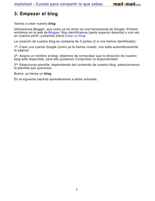3. Empezar el blog
Vamos a crear nuestro blog.
Utilizaremos Blogger, que como ya he dicho es una herramienta de Google. Primero
entramos en la web de Blogger. Nos identificamos (parte superior derecha) y una vez
en nuestro perfil, pulsamos sobre Crear un blog.
La creación de nuestro blog se compone de 3 partes (2 si nos hemos identificado):
1ª- Crear una cuenta Google (como ya la hemos creado, nos salta automáticamente
la página)
2ª- Asigna un nombre al blog: debemos de comprobar que la dirección de nuestro
blog esté disponible, para ello pulsamos Comprobar la disponibilidad
3ª- Seleccionar plantilla: dependiendo del contenido de nuestro blog, seleccionamos
la plantilla que queramos
Bueno, ya tienes un blog,
En el siguiente capítulo aprenderemos a editar entradas.
5
mailxmail - Cursos para compartir lo que sabes
 