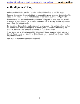 4. Configurar el blog
Antes de comenzar a escribir, es muy importante configurar nuestro blog.
Primero deberemos de ponerle título a nuestro blog y una pequeña descripción (de
dos a cuatro líneas) en la pestaña Básico y pulsar sobre Guardar configuración.
Si nos vamos a la pestaña Formato, podremos configurar la hora (que por defecto
nos viene la del Pacífico) y si se desea, el formato de la fecha y la hora, y pulsamos
sobre Guardar configuración.
En la pestaña Comentarios podemos decir quien puede votar y si se quiere ocultar
los comentarios. Esta último opción es aconsejable si el contenido del blog en
político, religioso...por que pueden molestar a otros visitantes.
Y por último, en la pestaña Permisos podemos invitar a otras personas a editar tu
blog. Solo se tienes que escribir la dirección de correo electrónico de este y se le
enviará la invitación.
Con esto, nuestro blog ya esta configurado.
6
mailxmail - Cursos para compartir lo que sabes
 