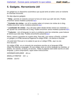 5. Gadgets. Herramienta útil
Un gadget es un dispositivo automático que ayuda tanto al editor como al visitante
en diversas funciones.
Os dejo algunos gadgets:
* Reloj - permite al visitante conocer la hora sin tener que salir del sitio. Podéis
encontrar varios modelos pulsando aquí.
* Contador de visitas - con él tu puedes saber el número de visitas de tu blog.
Podéis encontrar varios modelos pulsando aquí.
* Localizador de visitas - muy útil para saber desde donde vienen tus visitantes, y
así ajustar los contenidos de tu blog. Podéis encontrar varios modelos pulsando aquí.
* Traductor - con el lenguaje no será un problema para los visitantes, pues traduce
al idioma que este elija. Puedes encontrarlo pulsandoaquí.
Ahora, vamos a ponerlos en nuestro blog. Para ello, nos vamos a Diseño, a Añadir
un gadget y a HTML/Javascrip.Pegamos el código HTML, y le damos a Guardar.
¡Ya está listo! Pero por si no sabes lo que es un código HTML, aquí va una
mini-lección:
Un código HTML, es un conjunto de caracteres escritos en el lenguaje HTML
(HiperText Markup Lenguage). En ese código viene en dicho lenguaje las medidas, el
diseño, los colores, el texto y la función. Todas la páginas web están escrito en este
lenguaje, y para comprobarlo, sigue estas instrucciones:
INTERNER EXPLORER Alt-v-e
MOZILLA FIREFOX Ctrl - u
OPERA Ctrl-F3
7
mailxmail - Cursos para compartir lo que sabes
 
