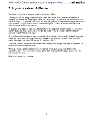7. Ingresos extras. AdSense
Vamos a comenzar a sacarle partido a nuestro blog.
La mayoría de los blog con publicidad usan AdSense, que también pertenece a
Google. AdSense, te pagará por cada click que haga un visitante en un anuncio (sin
hacer trampa). Si quieres participar en este programa, primero debes registrarte aquí
aquí. Una vez hayan comprobado tu solicitud (1 o 3 días), te enviaran un e-mail
informándote si te aceptan o no.
Si buscas otra opción, esa es AffiliateFuture. No esperes ganar mucho (ni siquiera
ganar) pues sol te pagan una comisión de cada venta o registro confirmado. Si
quieres registrarte, hazlo aquí.
Si prevés que tu blog va a tener mucho tráfico, lo tuyo es ImpresionesWeb, pues te
paga por cada vez que se visualice tu blog (no es un gran negocio, por que a lo
mejor te pagan por cada 10 veces 0.1 céntimo de €).
También puedes acordar con un familiar o amigo que tenga una web o empresa un
precia a cambio de publicidad.
Por experiencia propia recomiendo AdSense en lo que a servicio, facilidad y
ganancias se refiere. En una semana gané con mi blog 1,11 € (que aunque no lo
parezca es mucho).
Bueno, a ganar very money.
9
mailxmail - Cursos para compartir lo que sabes
 