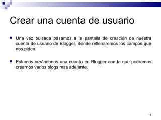 11
Crear una cuenta de usuario
 Una vez pulsada pasamos a la pantalla de creación de nuestra
cuenta de usuario de Blogger, donde rellenaremos los campos que
nos piden.
 Estamos creándonos una cuenta en Blogger con la que podremos
crearnos varios blogs mas adelante.
 