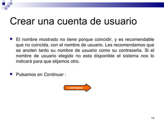 14
Crear una cuenta de usuario
 El nombre mostrado no tiene porque coincidir, y es recomendable
que no coincida, con el nombre de usuario. Les recomendamos que
se anoten tanto su nombre de usuario como su contraseña. Si el
nombre de usuario elegido no esta disponible el sistema nos lo
indicará para que elijamos otro.
 Pulsamos en Continuar :
 