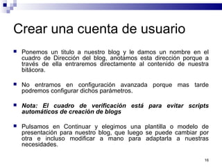16
Crear una cuenta de usuario
 Ponemos un titulo a nuestro blog y le damos un nombre en el
cuadro de Dirección del blog, anotamos esta dirección porque a
través de ella entraremos directamente al contenido de nuestra
bitácora.
 No entramos en configuración avanzada porque mas tarde
podremos configurar dichos parámetros.
 Nota: El cuadro de verificación está para evitar scripts
automáticos de creación de blogs
 Pulsamos en Continuar y elegimos una plantilla o modelo de
presentación para nuestro blog, que luego se puede cambiar por
otra e incluso modificar a mano para adaptarla a nuestras
necesidades.
 