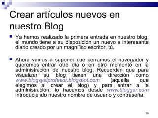 28
Crear artículos nuevos en
nuestro Blog
 Ya hemos realizado la primera entrada en nuestro blog,
el mundo tiene a su disposición un nuevo e interesante
diario creado por un magnífico escritor, tú.
 Ahora vamos a suponer que cerramos el navegador y
queremos entrar otro día o en otro momento en la
administración de nuestro blog. Recuerden que para
visualizar su blog tienen una dirección como
www.blogsyelprofesor.blogspot.com (aquella que
elegimos al crear el blog) y para entrar a la
administración, lo hacemos desde www.blogger.com
introduciendo nuestro nombre de usuario y contraseña.
 