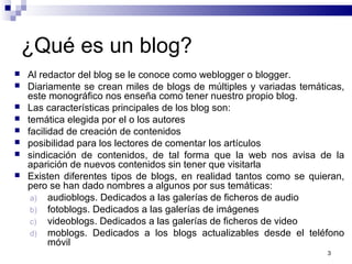3
¿Qué es un blog?
 Al redactor del blog se le conoce como weblogger o blogger.
 Diariamente se crean miles de blogs de múltiples y variadas temáticas,
este monográfico nos enseña como tener nuestro propio blog.
 Las características principales de los blog son:
 temática elegida por el o los autores
 facilidad de creación de contenidos
 posibilidad para los lectores de comentar los artículos
 sindicación de contenidos, de tal forma que la web nos avisa de la
aparición de nuevos contenidos sin tener que visitarla
 Existen diferentes tipos de blogs, en realidad tantos como se quieran,
pero se han dado nombres a algunos por sus temáticas:
a) audioblogs. Dedicados a las galerías de ficheros de audio
b) fotoblogs. Dedicados a las galerías de imágenes
c) videoblogs. Dedicados a las galerías de ficheros de video
d) moblogs. Dedicados a los blogs actualizables desde el teléfono
móvil
 