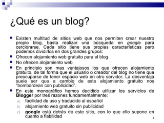 4
¿Qué es un blog?
 Existen multitud de sitios web que nos permiten crear nuestro
propio blog, basta realizar una búsqueda en google para
cerciorarse. Cada sitio tiene sus propias características pero
podemos dividirlos en dos grandes grupos:
 Ofrecen alojamiento web gratuito para el blog
 No ofrecen alojamiento web
 En principio son mas ventajosos los que ofrecen alojamiento
gratuito, de tal forma que el usuario o creador del blog no tiene que
preocuparse de tener espacio web en otro servidor. La desventaja
suele ser que a cambio de este alojamiento gratuito nos
“bombardean con publicidad”.
 En este monográfico hemos decidido utilizar los servicios de
Blogger por tres razones fundamentalmente:
a) facilidad de uso y traducido al español
b) alojamiento web gratuito sin publicidad
c) google está detrás de este sitio, con lo que ello supone en
cuanto a fiabilidad
 