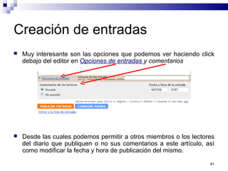 41
Creación de entradas
 Muy interesante son las opciones que podemos ver haciendo click
debajo del editor en Opciones de entradas y comentarios
 Desde las cuales podemos permitir a otros miembros o los lectores
del diario que publiquen o no sus comentarios a este artículo, así
como modificar la fecha y hora de publicación del mismo.
 