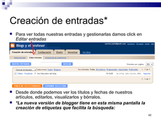 42
Creación de entradas*
 Para ver todas nuestras entradas y gestionarlas damos click en
Editar entradas
 Desde donde podemos ver los títulos y fechas de nuestros
artículos, editarlos, visualizarlos y bórralos.
 *La nueva versión de blogger tiene en esta misma pantalla la
creación de etiquetas que facilita la búsqueda:
 