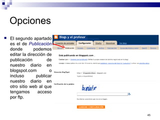 45
Opciones
 El segundo apartado
es el de Publicación
donde podemos
editar la dirección de
publicación de
nuestro diario en
blogspot.com o
incluso publicar
nuestro diario en
otro sitio web al que
tengamos acceso
por ftp.
 