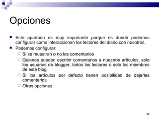 48
Opciones
 Este apartado es muy importante porque es donde podemos
configurar como interaccionan los lectores del diario con nosotros.
 Podemos configurar:
 Si se muestran o no los comentarios
 Quienes pueden escribir comentarios a nuestros artículos, solo
los usuarios de blogger, todos los lectores o solo los miembros
de este blog
 Si los artículos por defecto tienen posibilidad de dejarles
comentarios
 Otras opciones
 