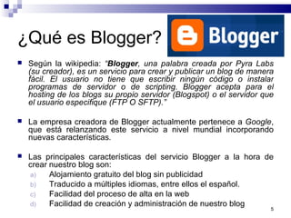 5
¿Qué es Blogger?
 Según la wikipedia: “Blogger, una palabra creada por Pyra Labs
(su creador), es un servicio para crear y publicar un blog de manera
fácil. El usuario no tiene que escribir ningún código o instalar
programas de servidor o de scripting. Blogger acepta para el
hosting de los blogs su propio servidor (Blogspot) o el servidor que
el usuario especifique (FTP O SFTP).”
 La empresa creadora de Blogger actualmente pertenece a Google,
que está relanzando este servicio a nivel mundial incorporando
nuevas características.
 Las principales características del servicio Blogger a la hora de
crear nuestro blog son:
a) Alojamiento gratuito del blog sin publicidad
b) Traducido a múltiples idiomas, entre ellos el español.
c) Facilidad del proceso de alta en la web
d) Facilidad de creación y administración de nuestro blog
 