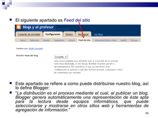  El siguiente apartado es Feed del sitio
 Este apartado se refiere a como puede distribuirse nuestro blog, así
lo define Blogger:
 “La distribución es el proceso mediante el cual, al publicar un blog,
Blogger genera automáticamente una representación de éste apta
para la lectura desde equipos informáticos, que puede
seleccionarse y mostrarse en otros sitios web y herramientas de
agregación de información.”
50
 