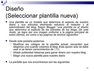 57
Diseño
(Seleccionar plantilla nueva)
 Una plantilla es un modelo que determina el aspecto de nuestro
diario y sus artículos ahorrando esfuerzo al redactor y al
administrador del blog. Según Blogger “una plantilla es el diseño
que determina el aspecto de las entradas de los blogs. De este
modo, se logra dar una imagen uniforme a la página principal de
estos últimos, así como a las páginas de archivo siguientes.”
 Desde esta pestaña podemos:
 Modificar los códigos de la plantilla actual, recuerden que
elegimos una cuando creamos el blog. Esta opción solo se debe
usar si se tienen conocimientos de CSS.
 Añadir publicidad Adsense para ganar dinero con nuestro blog
 Elegir una nueva plantilla para nuestro diario
 La pantalla que nos encontramos son las siguientes:
 
