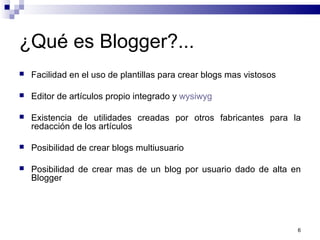 ¿Qué es Blogger?...
 Facilidad en el uso de plantillas para crear blogs mas vistosos
 Editor de artículos propio integrado y wysiwyg
 Existencia de utilidades creadas por otros fabricantes para la
redacción de los artículos
 Posibilidad de crear blogs multiusuario
 Posibilidad de crear mas de un blog por usuario dado de alta en
Blogger
6
 