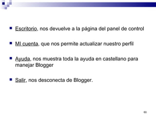 60
 Escritorio, nos devuelve a la página del panel de control
 MI cuenta, que nos permite actualizar nuestro perfil
 Ayuda, nos muestra toda la ayuda en castellano para
manejar Blogger
 Salir, nos desconecta de Blogger.
 