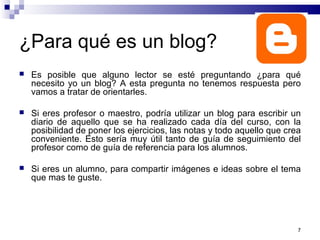 7
¿Para qué es un blog?
 Es posible que alguno lector se esté preguntando ¿para qué
necesito yo un blog? A esta pregunta no tenemos respuesta pero
vamos a tratar de orientarles.
 Si eres profesor o maestro, podría utilizar un blog para escribir un
diario de aquello que se ha realizado cada día del curso, con la
posibilidad de poner los ejercicios, las notas y todo aquello que crea
conveniente. Esto sería muy útil tanto de guía de seguimiento del
profesor como de guía de referencia para los alumnos.
 Si eres un alumno, para compartir imágenes e ideas sobre el tema
que mas te guste.
 