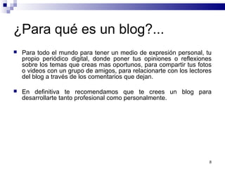 ¿Para qué es un blog?...
 Para todo el mundo para tener un medio de expresión personal, tu
propio periódico digital, donde poner tus opiniones o reflexiones
sobre los temas que creas mas oportunos, para compartir tus fotos
o videos con un grupo de amigos, para relacionarte con los lectores
del blog a través de los comentarios que dejan.
 En definitiva te recomendamos que te crees un blog para
desarrollarte tanto profesional como personalmente.
8
 
