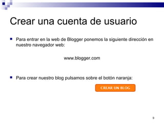9
Crear una cuenta de usuario
 Para entrar en la web de Blogger ponemos la siguiente dirección en
nuestro navegador web:
www.blogger.com
 Para crear nuestro blog pulsamos sobre el botón naranja:
 