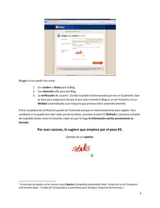 4
Blogger le va a pedir tres cosas:
1. Un nombre o título para el Blog
2. Una dirección URL para ese Blog
3. La verificación de usuario1
. Escriba la palabra distorsionada que vea en la pantalla. Esto
se hace para asegurarse de que el que está creando el Blog es un ser humano y no un
Webbot automatizado (una máquina que procesa datos automáticamente).
Entrar la palabra de verificación puede ser frustrante porque es intencionalmente poco legible. Para
cambiarla si no puede leer bien cada una de las letras, presione la tecla F5 (Refresh) o presione el botón
de impedido tantas veces lo necesite. Cada vez que lo haga la información escrita previamente es
borrada.
Por esas razones, le sugiero que empiece por el paso #3.
Ejemplo de un captcha:
1
A este tipo de palabra se les conoce como Captcha (Completely Automated Public Turing test to tell Computers
and Humans Apart . Prueba de Turing pública y automática para distinguir máquinas de humanos.)
 