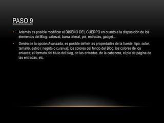 PASO 9
• Además es posible modificar el DISEÑO DEL CUERPO en cuanto a la disposición de los
elementos del Blog: cabezal, barra lateral, pie, entradas, gadget…
• Dentro de la opción Avanzada, es posible definir las propiedades de la fuente: tipo, color,
tamaño, estilo ( negrita o cursiva); los colores del fondo del Blog; los colores de los
enlaces; el formato del titulo del blog, de las entradas, de la cabecera, el pie de página de
las entradas, etc.
 