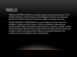 PASO 10
• DESDE LA PESTAÑA lo BASICO sera posible configurar las siguientes opciones: Titulo
del Blog, Descripcion, Añadir el blog a la lista de Blogger, Permitir que los motores de
busqueda encuentren nuestro blog, Seleccionar eleditor de entradas, entre otras.
• DESDE ENTRADAS Y COMENTARIOS; se puede configurar el numero maximo de
entradas en la pagina principal, mostrar u ocultar los comentarios, determinar que
personas pueden realizar comentarios (puede seleccionar cualquiera), ubicación, mostrar
enlaces de retroceso (permite realizar el seguimiento de otra web que tiene enlaces a tus
entradas), moderar comentarios permite realizar los comentarios recibidos en las
entradas antes de ser publicados -opcion recomendada-).
 