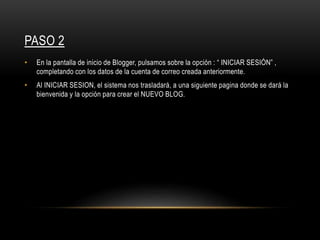 PASO 2
• En la pantalla de inicio de Blogger, pulsamos sobre la opción : “ INICIAR SESIÓN” ,
completando con los datos de la cuenta de correo creada anteriormente.
• Al INICIAR SESION, el sistema nos trasladará, a una siguiente pagina donde se dará la
bienvenida y la opción para crear el NUEVO BLOG.
 