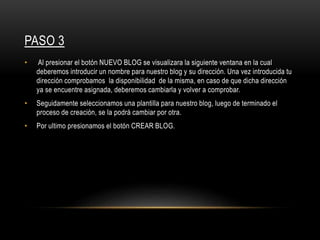 PASO 3
• Al presionar el botón NUEVO BLOG se visualizara la siguiente ventana en la cual
deberemos introducir un nombre para nuestro blog y su dirección. Una vez introducida tu
dirección comprobamos la disponibilidad de la misma, en caso de que dicha dirección
ya se encuentre asignada, deberemos cambiarla y volver a comprobar.
• Seguidamente seleccionamos una plantilla para nuestro blog, luego de terminado el
proceso de creación, se la podrá cambiar por otra.
• Por ultimo presionamos el botón CREAR BLOG.
 